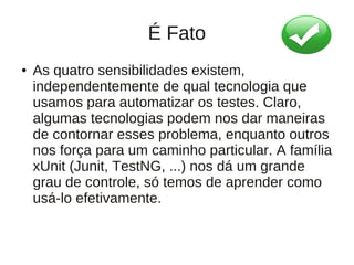 É Fato
●   As quatro sensibilidades existem,
    independentemente de qual tecnologia que
    usamos para automatizar os testes. Claro,
    algumas tecnologias podem nos dar maneiras
    de contornar esses problema, enquanto outros
    nos força para um caminho particular. A família
    xUnit (Junit, TestNG, ...) nos dá um grande
    grau de controle, só temos de aprender como
    usá-lo efetivamente.
 