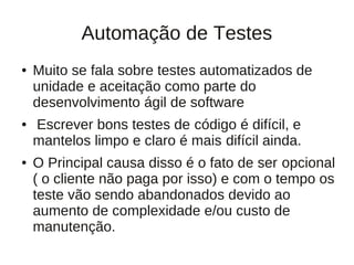 Automação de Testes
●   Muito se fala sobre testes automatizados de
    unidade e aceitação como parte do
    desenvolvimento ágil de software
●   Escrever bons testes de código é difícil, e
    mantelos limpo e claro é mais difícil ainda.
●   O Principal causa disso é o fato de ser opcional
    ( o cliente não paga por isso) e com o tempo os
    teste vão sendo abandonados devido ao
    aumento de complexidade e/ou custo de
    manutenção.
 