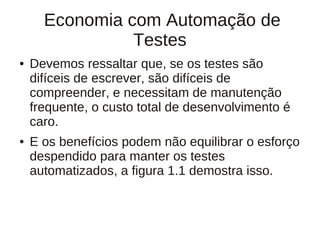 Economia com Automação de
                Testes
●   Devemos ressaltar que, se os testes são
    difíceis de escrever, são difíceis de
    compreender, e necessitam de manutenção
    frequente, o custo total de desenvolvimento é
    caro.
●   E os benefícios podem não equilibrar o esforço
    despendido para manter os testes
    automatizados, a figura 1.1 demostra isso.
 