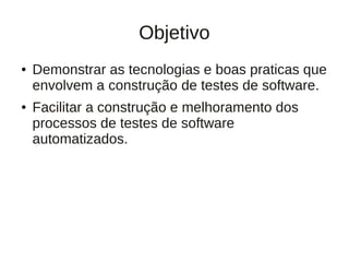 Objetivo
●   Demonstrar as tecnologias e boas praticas que
    envolvem a construção de testes de software.
●   Facilitar a construção e melhoramento dos
    processos de testes de software
    automatizados.
 