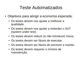 Teste Automatizados
●   Objetivos para atingir a economia esperada:
    ●   Os testes devem nos ajudar a melhorar a
        qualidade.
    ●   Os testes devem nos ajudar a entender o SUT
        (system under test).
    ●   Os testes devem reduzir (e não introduzir) riscos.
    ●   Os testes devem ser fáceis de executar.
    ●   Os testes devem ser fáceis de escrever e manter.
    ●   Os testes devem requerer o mínimo de
        manutenção.
 