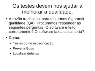 Os testes devem nos ajudar a
            melhorar a qualidade.
●   A razão tradicional para testarmos é garantir
    qualidade (QA). Procuramos responder as
    seguintes perguntas: O software é feito
    corretamente? O software faz a coisa certa?
●   Como:
    ●   Testes como especificação
    ●   Prevenir Bugs
    ●   Localizar defeitos
 