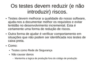 Os testes devem reduzir (e não
               introduzir) riscos.
●   Testes devem melhorar a qualidade do nosso software,
    ajuda-nos a documentar melhor os requisitos e evitar
    lentidão no desenvolvimento incremental. Esta é
    certamente uma forma de redução de riscos.
●   Outra forma de ajudar é verificar comportamento em
    situações que não podem ser identificada nos testes de
    caixa preta.
●   Como:
    ●   Testes como Rede de Segurança
    ●   Não causar danos
        –   Mantenha a logica de produção fora do código de produção
 