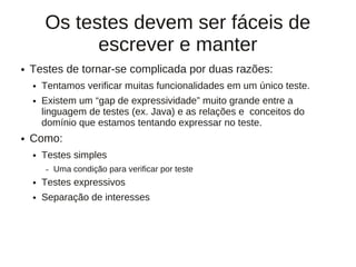 Os testes devem ser fáceis de
              escrever e manter
●   Testes de tornar-se complicada por duas razões:
    ●   Tentamos verificar muitas funcionalidades em um único teste.
    ●   Existem um “gap de expressividade” muito grande entre a
        linguagem de testes (ex. Java) e as relações e conceitos do
        domínio que estamos tentando expressar no teste.
●   Como:
    ●   Testes simples
        –   Uma condição para verificar por teste
    ●   Testes expressivos
    ●   Separação de interesses
 