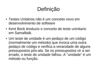 Definição
●   Testes Unitários não é um conceito novo em
    desenvolvimento de software
●   Kent Beck itroduzio o conceito de teste uninitario
    em Samalltalk.
●   Um teste de unidade é um pedaço de um código
    (normalmente um método) que invoca uma outra
    pedaço de código e verifica a veracidade de alguns
    pressupostos pós-ala. Se os pressupostos vir a ser
    errado, o teste de unidade falhou. A "unidade" é um
    método ou função.
 