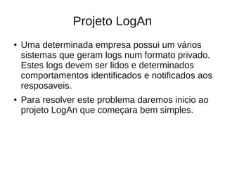 Projeto LogAn
●   Uma determinada empresa possui um vários
    sistemas que geram logs num formato privado.
    Estes logs devem ser lidos e determinados
    comportamentos identificados e notificados aos
    resposaveis.
●   Para resolver este problema daremos inicio ao
    projeto LogAn que começara bem simples.
 