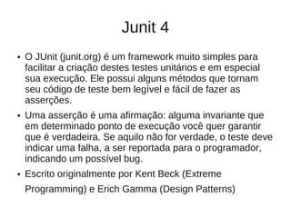 Junit 4
●   O JUnit (junit.org) é um framework muito simples para
    facilitar a criação destes testes unitários e em especial
    sua execução. Ele possui alguns métodos que tornam
    seu código de teste bem legível e fácil de fazer as
    asserções.
●   Uma asserção é uma aﬁrmação: alguma invariante que
    em determinado ponto de execução você quer garantir
    que é verdadeira. Se aquilo não for verdade, o teste deve
    indicar uma falha, a ser reportada para o programador,
    indicando um possível bug.
●   Escrito originalmente por Kent Beck (Extreme
    Programming) e Erich Gamma (Design Patterns)
 