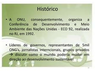 Histórico
• A ONU, consequentemente, organiza a
  Conferência de Desenvolvimento e Meio
  Ambiente das Nações Unidas - ECO 92, realizada
  no RJ, em 1992.

• Líderes de governos, representantes de 5mil
  ONG’s, jornalistas interncionais, grupos privados
   discutir como o mundo poderia mudar em
  direção ao desenvolvimento sustentável
                                                  10
 