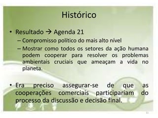 Histórico
• Resultado  Agenda 21
  – Compromisso político do mais alto nível
  – Mostrar como todos os setores da ação humana
    podem cooperar para resolver os problemas
    ambientais cruciais que ameaçam a vida no
    planeta.

• Era preciso assegurar-se de que            as
  cooperações comerciais participariam       do
  processo da discussão e decisão final.
                                               11
 