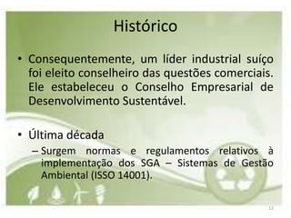 Histórico
• Consequentemente, um líder industrial suíço
  foi eleito conselheiro das questões comerciais.
  Ele estabeleceu o Conselho Empresarial de
  Desenvolvimento Sustentável.

• Última década
  – Surgem normas e regulamentos relativos à
    implementação dos SGA – Sistemas de Gestão
    Ambiental (ISSO 14001).

                                                12
 