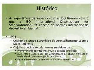 Histórico
• As experiência de sucesso com as ISO fizeram com o
  que a ISO (International Organizations for
  Standardization)  criação de normas internacionais
  de gestão ambiental

• 1991
   – Criação do Grupo Estratégico de Aconselhamento sobre o
     Meio Ambiente
   – Objetivo: decidir se tais normas serviriam para:
      • Promover uma abordagem comum à questão ambiental
      • Aumentar a capacidade das organizações de atingir e avaliar as
        melhorias do seu desempenho ambiental
      • Facilitar o comércio e remover as barreiras comerciais

                                                                    13
 