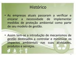 Histórico
• As empresas atuais passaram a verificar e
  encarar a necessidade de implementar
  medidas de proteção ambiental como parte
  de seu modelo de gestão.

• Assim tem-se a introdução de mecanismos de
  gestão destinados a controlar e minimizar os
  impactos ambientais nas suas atividades,
  produtos e serviços.

                                             15
 
