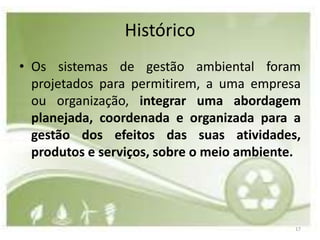 Histórico
• Os sistemas de gestão ambiental foram
  projetados para permitirem, a uma empresa
  ou organização, integrar uma abordagem
  planejada, coordenada e organizada para a
  gestão dos efeitos das suas atividades,
  produtos e serviços, sobre o meio ambiente.




                                            17
 