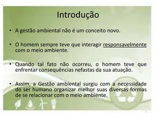 Introdução
• A gestão ambiental não é um conceito novo.

• O homem sempre teve que interagir responsavelmente
  com o meio ambiente.

• Quando tal fato não ocorreu, o homem teve que
  enfrentar consequências nefastas da sua atuação.

• Assim, a Gestão ambiental surgiu com a necessidade
  do ser humano organizar melhor suas diversas formas
  de se relacionar com o meio ambiente.

                                                    2
 