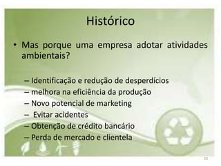Histórico
• Mas porque uma empresa adotar atividades
  ambientais?

  – Identificação e redução de desperdícios
  – melhora na eficiência da produção
  – Novo potencial de marketing
  – Evitar acidentes
  – Obtenção de crédito bancário
  – Perda de mercado e clientela

                                              20
 