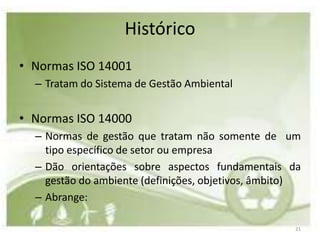 Histórico
• Normas ISO 14001
  – Tratam do Sistema de Gestão Ambiental


• Normas ISO 14000
  – Normas de gestão que tratam não somente de um
    tipo específico de setor ou empresa
  – Dão orientações sobre aspectos fundamentais da
    gestão do ambiente (definições, objetivos, âmbito)
  – Abrange:

                                                    21
 