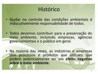 Histórico
• Ajudar no controle das condições ambientais é
  indiscutivelmente responsabilidade de todos.

• Todos devemos contribuir para a preservação do
  meio ambiente, incluindo empresas, agências
  governamentais e o público em geral.

• Na maioria das vezes, as indústrias e empresas
  têm processos e produtos que utilizam que
  podem potencialmente ter um efeito negativo
  sobre o meio ambiente.
                                               23
 