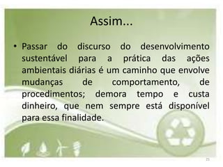 Assim...
• Passar do discurso do desenvolvimento
  sustentável para a prática das ações
  ambientais diárias é um caminho que envolve
  mudanças        de    comportamento,     de
  procedimentos; demora tempo e custa
  dinheiro, que nem sempre está disponível
  para essa finalidade.



                                            25
 