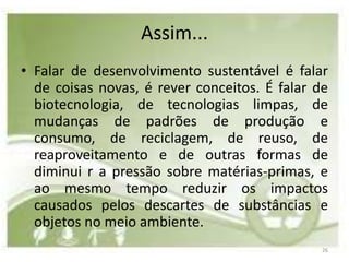Assim...
• Falar de desenvolvimento sustentável é falar
  de coisas novas, é rever conceitos. É falar de
  biotecnologia, de tecnologias limpas, de
  mudanças de padrões de produção e
  consumo, de reciclagem, de reuso, de
  reaproveitamento e de outras formas de
  diminui r a pressão sobre matérias-primas, e
  ao mesmo tempo reduzir os impactos
  causados pelos descartes de substâncias e
  objetos no meio ambiente.
                                               26
 