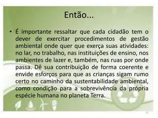 Então...
• É importante ressaltar que cada cidadão tem o
  dever de exercitar procedimentos de gestão
  ambiental onde quer que exerça suas atividades:
  no lar, no trabalho, nas instituições de ensino, nos
  ambientes de lazer e, também, nas ruas por onde
  passa. Dê sua contribuição de forma coerente e
  envide esforços para que as crianças sigam rumo
  certo no caminho da sustentabilidade ambiental,
  como condição para a sobrevivência da própria
  espécie humana no planeta Terra.

                                                    27
 