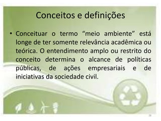 Conceitos e definições
• Conceituar o termo “meio ambiente” está
  longe de ter somente relevância acadêmica ou
  teórica. O entendimento amplo ou restrito do
  conceito determina o alcance de políticas
  públicas, de ações empresariais e de
  iniciativas da sociedade civil.




                                             28
 