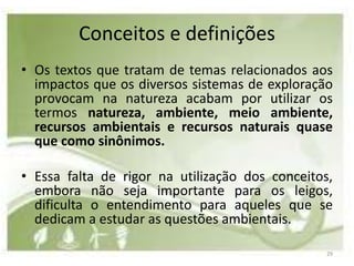 Conceitos e definições
• Os textos que tratam de temas relacionados aos
  impactos que os diversos sistemas de exploração
  provocam na natureza acabam por utilizar os
  termos natureza, ambiente, meio ambiente,
  recursos ambientais e recursos naturais quase
  que como sinônimos.

• Essa falta de rigor na utilização dos conceitos,
  embora não seja importante para os leigos,
  dificulta o entendimento para aqueles que se
  dedicam a estudar as questões ambientais.

                                                 29
 