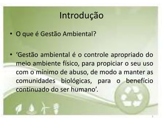 Introdução
• O que é Gestão Ambiental?

• ‘Gestão ambiental é o controle apropriado do
  meio ambiente físico, para propiciar o seu uso
  com o mínimo de abuso, de modo a manter as
  comunidades biológicas, para o benefício
  continuado do ser humano’.


                                               3
 