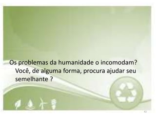 Os problemas da humanidade o incomodam?
 Você, de alguma forma, procura ajudar seu
 semelhante ?



                                             42
 