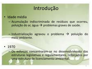 Introdução
• Idade média
  – Acumulação indiscriminada de resíduos que ocorreu,
    poluição do ar, água  problemas graves de saúde.

  – Industrialização agravou o problema  poluição do
    meio ambiente.

• 1970
  – Os esforços concentraram-se no desenvolvimento das
    estruturas legislativas e regulamentares, reforçados por
    uma estrutura de licenciamento ambiental.

                                                          6
 