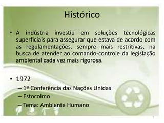 Histórico
• A indústria investiu em soluções tecnológicas
  superficiais para assegurar que estava de acordo com
  as regulamentações, sempre mais restritivas, na
  busca de atender ao comando-controle da legislação
  ambiental cada vez mais rigorosa.

• 1972
   – 1ª Conferência das Nações Unidas
   – Estocolmo
   – Tema: Ambiente Humano
                                                    7
 