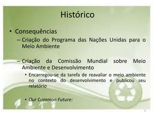Histórico
• Consequências
  – Criação do Programa das Nações Unidas para o
    Meio Ambiente

  – Criação da Comissão Mundial sobre Meio
    Ambiente e Desenvolvimento
    • Encarregou-se da tarefa de reavaliar o meio ambiente
      no contexto do desenvolvimento e publicou seu
      relatório

    • Our Common Future:

                                                         8
 