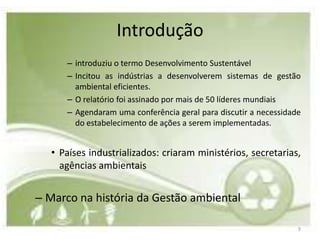 Introdução
      – introduziu o termo Desenvolvimento Sustentável
      – Incitou as indústrias a desenvolverem sistemas de gestão
        ambiental eficientes.
      – O relatório foi assinado por mais de 50 líderes mundiais
      – Agendaram uma conferência geral para discutir a necessidade
        do estabelecimento de ações a serem implementadas.


   • Países industrializados: criaram ministérios, secretarias,
     agências ambientais


– Marco na história da Gestão ambiental

                                                                  9
 