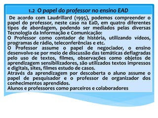 1.2 O papel do professor no ensino EAD
De acordo com Laudrillard (1995), podemos compreender o
papel do professor, neste caso na EaD, em quatro diferentes
tipos de abordagem, podendo ser mediados pelas diversas
Tecnologia da Informação e Comunicação:
O Professor como contador de história, utilizando vídeos,
programas de rádio, teleconferências e etc.
O Professor assume o papel de negociador, o ensino
desenvolve-se por meio de discussão das temáticas deflagradas
pelo uso de textos, filmes, observações como objetos de
aprendizagem sensibilizadores, são utilizados textos impressos
e digitais, sites, filmes estudo de casos.
Através da aprendizagem por descoberta o aluno assume o
papel de pesquisador e o professor de organizador dos
conhecimentos aprendidos.
Alunos e professores como parceiros e colaboradores
 