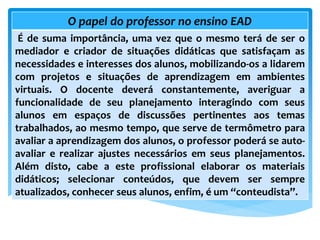 O papel do professor no ensino EAD
É de suma importância, uma vez que o mesmo terá de ser o
mediador e criador de situações didáticas que satisfaçam as
necessidades e interesses dos alunos, mobilizando-os a lidarem
com projetos e situações de aprendizagem em ambientes
virtuais. O docente deverá constantemente, averiguar a
funcionalidade de seu planejamento interagindo com seus
alunos em espaços de discussões pertinentes aos temas
trabalhados, ao mesmo tempo, que serve de termômetro para
avaliar a aprendizagem dos alunos, o professor poderá se auto-
avaliar e realizar ajustes necessários em seus planejamentos.
Além disto, cabe a este profissional elaborar os materiais
didáticos; selecionar conteúdos, que devem ser sempre
atualizados, conhecer seus alunos, enfim, é um “conteudista”.
 