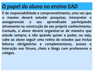 O papel do aluno no ensino EAD
É de responsabilidade e comprometimento, uma vez que
o mesmo deverá estudar pesquisar, interpretar e
autogerenciar o seu aprendizado participando
ativamente na construção do seu próprio conhecimento.
Contudo, o aluno deverá organizar-se de maneira que
estude sempre, e não quando quiser e puder, ou seja,
cabe ao aluno seguir uma rotina de estudos que inclua
leituras obrigatórias e complementares, acesso e
interação nos fóruns, chats e blogs com professores e
colegas.
 