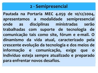 2 - Semipresencial
Pautada na Portaria MEC 4.059 de 10/12/2004,
apresentamos a modalidade semipresencial
onde as disciplinas ministradas serão
trabalhadas com suporte de tecnologia de
comunicação tais como site, fórum e e-mail. O
dinamismo da vida atual, caracterizado pela
crescente evolução da tecnologia e dos meios de
informação e comunicação, exige que o
indivíduo esteja sempre atualizado e preparado
para enfrentar novos desafios.
 