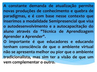A constante demanda de atualização permite
novas produções de conhecimento e quebra de
paradigmas, e é com base nesse contexto que
inserimos a modalidade Semipresencial que visa
o autodesenvolvimento e a autocapacitação do
aluno através da "Técnica de Aprendizagem
Aprender a Aprender".
O importante é que educadores e educando
tenham consciência de que o ambiente virtual
não se apresenta melhor ou pior que o ambiente
tradicionalista, mas sim ter a visão de que um
vem complementar o outro.
 