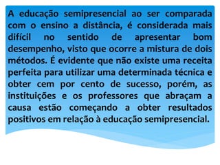 A educação semipresencial ao ser comparada
com o ensino a distância, é considerada mais
difícil no sentido de apresentar bom
desempenho, visto que ocorre a mistura de dois
métodos. É evidente que não existe uma receita
perfeita para utilizar uma determinada técnica e
obter cem por cento de sucesso, porém, as
instituições e os professores que abraçam a
causa estão começando a obter resultados
positivos em relação à educação semipresencial.
 