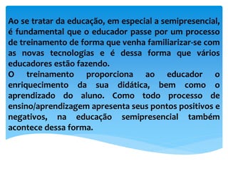 Ao se tratar da educação, em especial a semipresencial,
é fundamental que o educador passe por um processo
de treinamento de forma que venha familiarizar-se com
as novas tecnologias e é dessa forma que vários
educadores estão fazendo.
O treinamento proporciona ao educador o
enriquecimento da sua didática, bem como o
aprendizado do aluno. Como todo processo de
ensino/aprendizagem apresenta seus pontos positivos e
negativos, na educação semipresencial também
acontece dessa forma.
 