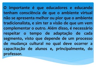 O importante é que educadores e educando
tenham consciência de que o ambiente virtual
não se apresenta melhor ou pior que o ambiente
tradicionalista, e sim ter a visão de que um vem
complementar o outro. Além disso, é necessário
respeitar o tempo de adaptação de cada
segmento, visto que depende de um processo
de mudança cultural no qual deve ocorrer a
capacitação de alunos e, principalmente, do
professor.
 