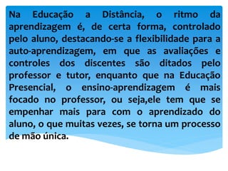 Na Educação a Distância, o ritmo da
aprendizagem é, de certa forma, controlado
pelo aluno, destacando-se a flexibilidade para a
auto-aprendizagem, em que as avaliações e
controles dos discentes são ditados pelo
professor e tutor, enquanto que na Educação
Presencial, o ensino-aprendizagem é mais
focado no professor, ou seja,ele tem que se
empenhar mais para com o aprendizado do
aluno, o que muitas vezes, se torna um processo
de mão única.
 