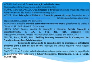 MORAN, José Manuel. O que é educação a distância. 2002.
Disponível em: http://www.eca.usp.br/moran/dist.htm.
MOORE, Michael; KEARSLEY, Greg. Educação a distância: uma visão integrada. Tradução
Roberto Galman. São Paulo: Thomson Learning, 2007.
MOSER, Aline. Educação a distância x Educação presencial. 2009. Disponível em: <
http://educandoalemde4paredes.blogspot.com. br/2009/04/educacao-distancia-x-
educacao.html>. Acesso em: 3 set. 2013.
NAKAMURA, Rodolfo. Moodle: como criar um curso usando a plataforma de Ensino à
Distância. São Paulo: Farol do Forte, 2009.
NUNES, Ivônio Barros. Noções de educação a distância. Revista Educação a
Distância,Brasília, n. 4/5, p. 7-25, dez. 1993. Disponível em:
<http://www.intelecto.net/ead_textos/ivonio1.html>. Acesso em: 22 mar. 2013.
PALLOFF, Rena; PRATT, Keith. Building Learning Communities in Cyberspace, San
Francisco: Jossey-Bass Publishers, 1999.
_____; _____. Construindo comunidade de aprendizagem no ciberespaço: estratégias
eficientes para a sala de aula on-line. Tradução de Vinícius Figueira. Porto Alegre:
Artmed, 2002. 29
PIMENTEL, N. M. O ensino a distância na formação de professores: relato da experiência
do programa “Um salto para o futuro”.Perspectiva, Florianópolis, n. 24, p. 93-128,
jul./dez. 1995.
 
