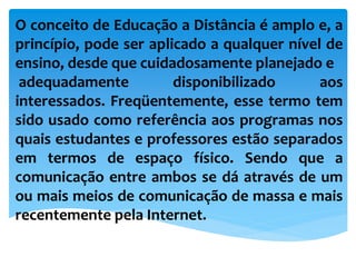 O conceito de Educação a Distância é amplo e, a
princípio, pode ser aplicado a qualquer nível de
ensino, desde que cuidadosamente planejado e
adequadamente disponibilizado aos
interessados. Freqüentemente, esse termo tem
sido usado como referência aos programas nos
quais estudantes e professores estão separados
em termos de espaço físico. Sendo que a
comunicação entre ambos se dá através de um
ou mais meios de comunicação de massa e mais
recentemente pela Internet.
 