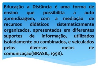 Educação a Distância é uma forma de
ensino que possibilita a auto
aprendizagem, com a mediação de
recursos didáticos sistematicamente
organizados, apresentados em diferentes
suportes de informação, utilizados
isoladamente ou combinados, e veiculados
pelos diversos meios de
comunicação(BRASIL, 1998).
 
