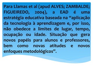 Para Llamas et al (apud ALVES; ZAMBALDE;
FIGUEIREDO, 2004), a EAD é uma
estratégia educativa baseada na “aplicação
da tecnologia à aprendizagem e, por isso,
não obedece a limites de lugar, tempo,
ocupação ou idade. Situação que gera
novos papéis para alunos e professores,
bem como novas atitudes e novos
enfoques metodológicos”.
 
