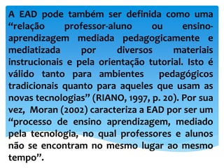 A EAD pode também ser definida como uma
“relação professor-aluno ou ensino-
aprendizagem mediada pedagogicamente e
mediatizada por diversos materiais
instrucionais e pela orientação tutorial. Isto é
válido tanto para ambientes pedagógicos
tradicionais quanto para aqueles que usam as
novas tecnologias” (RIANO, 1997, p. 20). Por sua
vez, Moran (2002) caracteriza a EAD por ser um
“processo de ensino aprendizagem, mediado
pela tecnologia, no qual professores e alunos
não se encontram no mesmo lugar ao mesmo
tempo”.
 