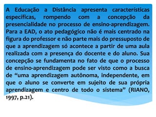 A Educação a Distância apresenta características
específicas, rompendo com a concepção da
presencialidade no processo de ensino-aprendizagem.
Para a EAD, o ato pedagógico não é mais centrado na
figura do professor e não parte mais do pressuposto de
que a aprendizagem só acontece a partir de uma aula
realizada com a presença do docente e do aluno. Sua
concepção se fundamenta no fato de que o processo
de ensino-aprendizagem pode ser visto como a busca
de “uma aprendizagem autônoma, independente, em
que o aluno se converte em sujeito de sua própria
aprendizagem e centro de todo o sistema” (RIANO,
1997, p.21).
 