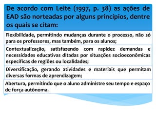 De acordo com Leite (1997, p. 38) as ações de
EAD são norteadas por alguns princípios, dentre
os quais se citam:
Flexibilidade, permitindo mudanças durante o processo, não só
para os professores, mas também, para os alunos;
Contextualização, satisfazendo com rapidez demandas e
necessidades educativas ditadas por situações socioeconômicas
específicas de regiões ou localidades;
Diversificação, gerando atividades e materiais que permitam
diversas formas de aprendizagem;
Abertura, permitindo que o aluno administre seu tempo e espaço
de força autônoma.
 