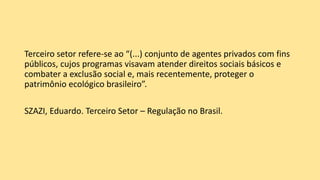 Terceiro setor refere-se ao “(...) conjunto de agentes privados com fins
públicos, cujos programas visavam atender direitos sociais básicos e
combater a exclusão social e, mais recentemente, proteger o
patrimônio ecológico brasileiro”.
SZAZI, Eduardo. Terceiro Setor – Regulação no Brasil.
 