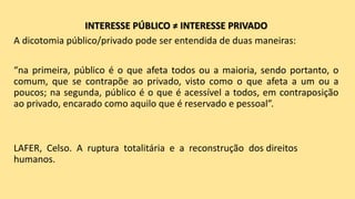 INTERESSE PÚBLICO ≠ INTERESSE PRIVADO
A dicotomia público/privado pode ser entendida de duas maneiras:
“na primeira, público é o que afeta todos ou a maioria, sendo portanto, o
comum, que se contrapõe ao privado, visto como o que afeta a um ou a
poucos; na segunda, público é o que é acessível a todos, em contraposição
ao privado, encarado como aquilo que é reservado e pessoal”.
LAFER, Celso. A ruptura totalitária e a reconstrução dos direitos
humanos.
 
